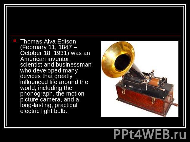 Thomas Alva Edison (February 11, 1847 – October 18, 1931) was an American inventor, scientist and businessman who developed many devices that greatly influenced life around the world, including the phonograph, the motion picture camera, and a long-l…