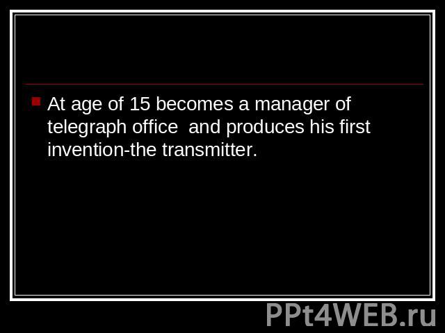 At age of 15 becomes a manager of telegraph office and produces his first invention-the transmitter.