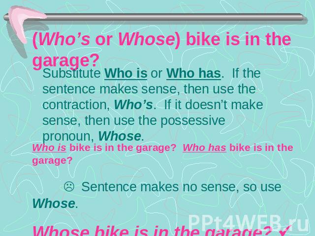 (Who’s or Whose) bike is in the garage? Substitute Who is or Who has. If the sentence makes sense, then use the contraction, Who’s. If it doesn’t make sense, then use the possessive pronoun, Whose.Who is bike is in the garage? Who has bike is in the…