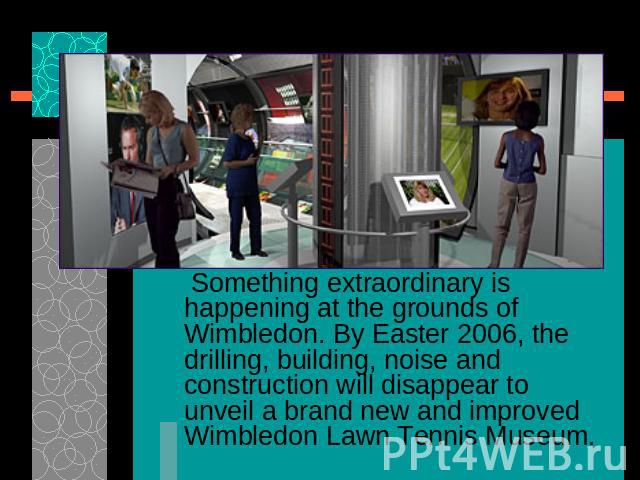 Something extraordinary is happening at the grounds of Wimbledon. By Easter 2006, the drilling, building, noise and construction will disappear to unveil a brand new and improved Wimbledon Lawn Tennis Museum.