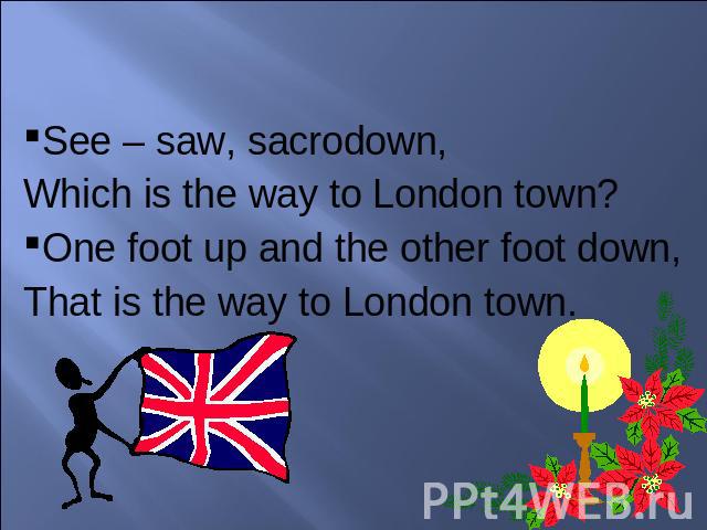 See – saw, sacrodown, Which is the way to London town?One foot up and the other foot down,That is the way to London town.