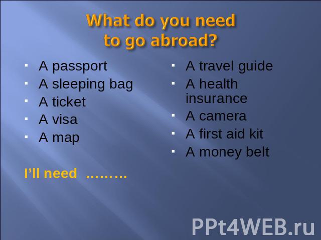 What do you need to go abroad? A passportA sleeping bagA ticketA visaA mapI’ll need ………A travel guideA health insuranceA cameraA first aid kitA money belt