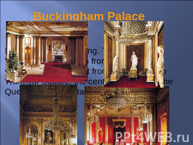 Buckingham Palace It is a wonderful building. The Queen Victoria Memorial is in front of it. It takes you ten minutes to get from this building to Trafalgar Square, the centre of London. The Queen of Great Britain lives there.