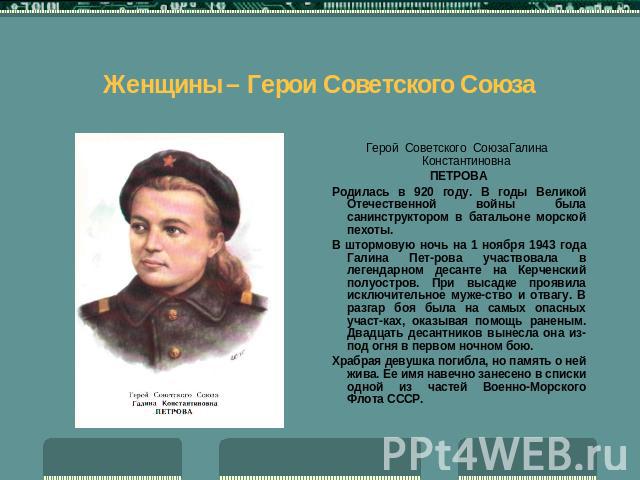 Женщины – Герои Советского Союза Герой Советского СоюзаГалина КонстантиновнаПЕТРОВАРодилась в 920 году. В годы Великой Отечественной войны была санинструктором в батальоне морской пехоты.В штормовую ночь на 1 ноября 1943 года Галина Петрова участвов…