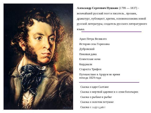 Александр Сергеевич Пушкин (1799 — 1837) - величайший русский поэт и писатель , прозаик, драматург, публицист, критик, основоположник новой русской литературы, создатель русского литературного языка.