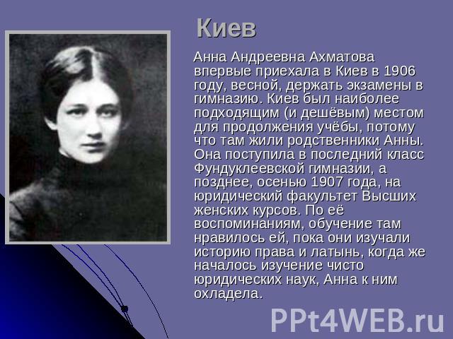 Киев Анна Андреевна Ахматова впервые приехала в Киев в 1906 году, весной, держать экзамены в гимназию. Киев был наиболее подходящим (и дешёвым) местом для продолжения учёбы, потому что там жили родственники Анны. Она поступила в последний класс Фунд…
