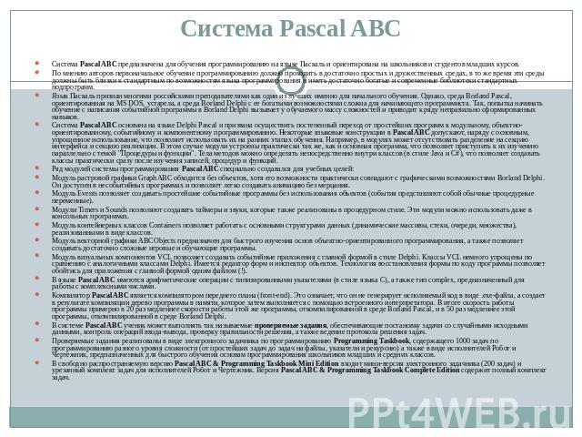 Система Pascal ABC Система Pascal ABC предназначена для обучения программированию на языке Паскаль и ориентирована на школьников и студентов младших курсов. По мнению авторов первоначальное обучение программированию должно проходить в достаточно про…
