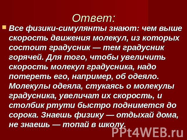 Ответ: Все физики-симулянты знают: чем выше скорость движения молекул, из которых состоит градусник — тем градусник горячей. Для того, чтобы увеличить скорость молекул градусника, надо потереть его, например, об одеяло. Молекулы одеяла, стукаясь о м…