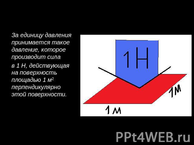 За единицу давления принимается такое давление, которое производит силав 1 Н, действующая на поверхность площадью 1 м2 перпендикулярно этой поверхности.