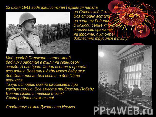 22 июня 1941 года фашистская Германия напала на Советский Союз. Вся страна встала на защиту Родины. В каждой семье кто-то героически сражался на фронте, а кто-то доблестно трудился в тылу. Мой прадед Поликарп – отец моей бабушки работал в тылу на св…