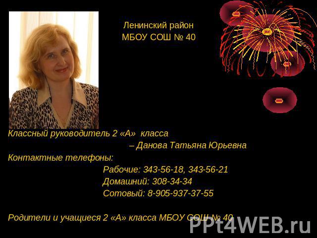 Ленинский районМБОУ СОШ № 40 Классный руководитель 2 «А» класса – Данова Татьяна Юрьевна Контактные телефоны: Рабочие: 343-56-18, 343-56-21 Домашний: 308-34-34 Сотовый: 8-905-937-37-55 Родители и учащиеся 2 «А» класса МБОУ СОШ № 40