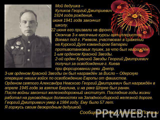 Мой дедушка – Куликов Георгий Дмитриевич 1924 года рождения. 21 июня 1941 года закончил школу. А 22 июня его призвали на фронт. Окончив 3-х-месячные курсы артиллеристов. Воевал под г. Ржевом, участвовал в сражении на Курской Дуге командиром батареи …