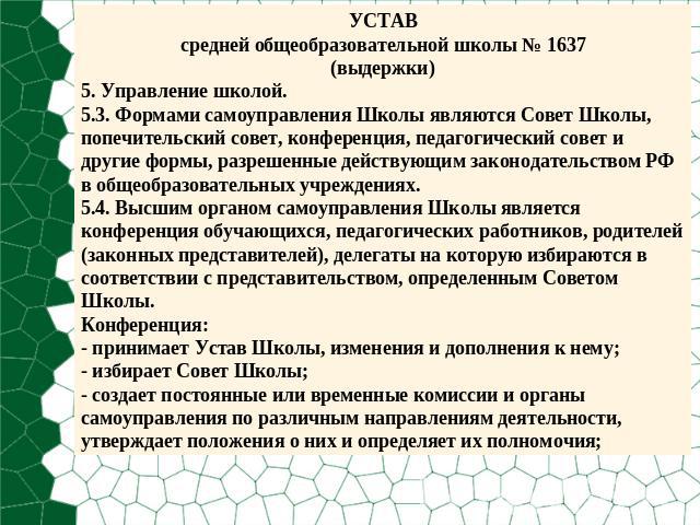 УСТАВсредней общеобразовательной школы № 1637(выдержки)5. Управление школой.5.3. Формами самоуправления Школы являются Совет Школы, попечительский совет, конференция, педагогический совет и другие формы, разрешенные действующим законодательством РФ …