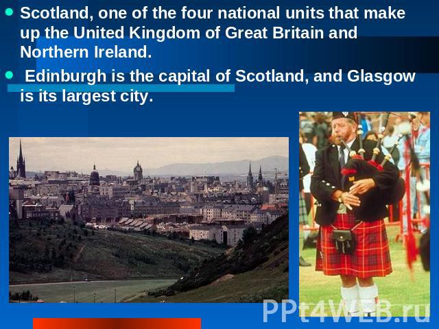 Scotland, one of the four national units that make up the United Kingdom of Great Britain and Northern Ireland. Edinburgh is the capital of Scotland, and Glasgow is its largest city.