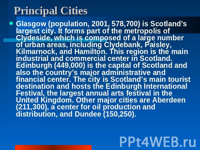 Principal Cities Glasgow (population, 2001, 578,700) is Scotland’s largest city. It forms part of the metropolis of Clydeside, which is composed of a large number of urban areas, including Clydebank, Paisley, Kilmarnock, and Hamilton. This region is…