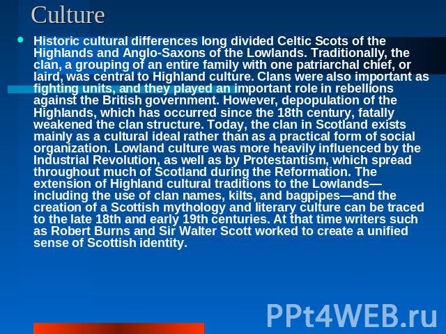 Culture Historic cultural differences long divided Celtic Scots of the Highlands and Anglo-Saxons of the Lowlands. Traditionally, the clan, a grouping of an entire family with one patriarchal chief, or laird, was central to Highland culture. Clans w…