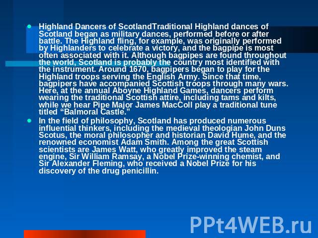  Highland Dancers of ScotlandTraditional Highland dances of Scotland began as military dances, performed before or after battle. The Highland fling, for example, was originally performed by Highlanders to celebrate a victory, and the bagpipe is most…