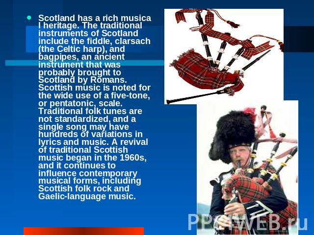 Scotland has a rich musical heritage. The traditional instruments of Scotland include the fiddle, clarsach (the Celtic harp), and bagpipes, an ancient instrument that was probably brought to Scotland by Romans. Scottish music is noted for the wide u…