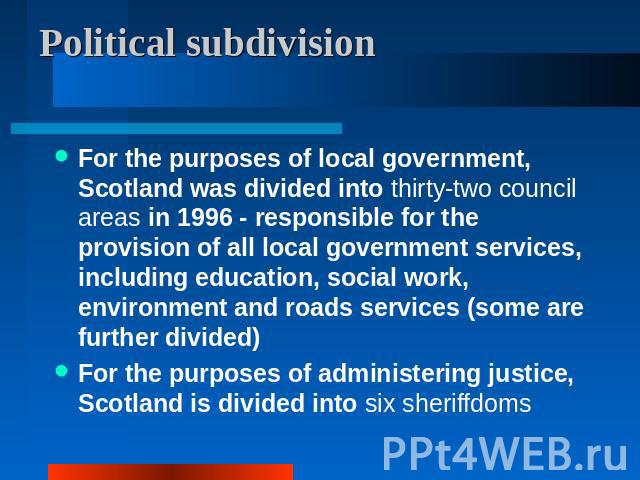 Political subdivision For the purposes of local government, Scotland was divided into thirty-two council areas in 1996 - responsible for the provision of all local government services, including education, social work, environment and roads services…
