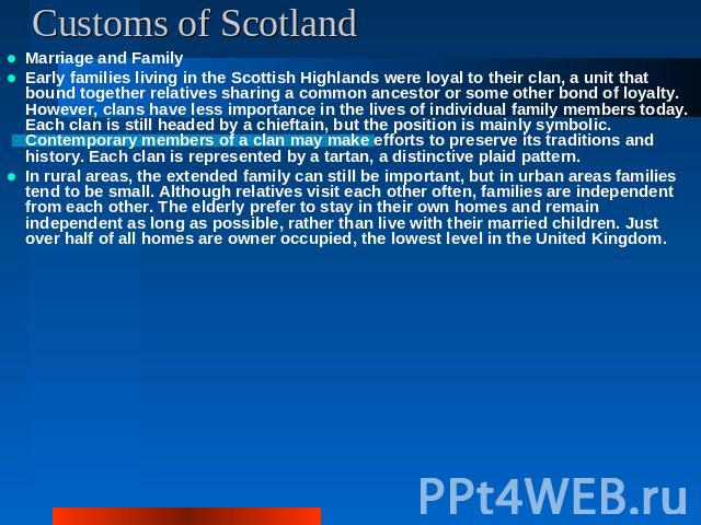 Customs of Scotland Marriage and FamilyEarly families living in the Scottish Highlands were loyal to their clan, a unit that bound together relatives sharing a common ancestor or some other bond of loyalty. However, clans have less importance in the…