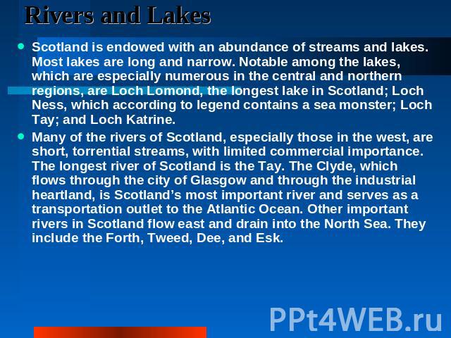 Rivers and Lakes Scotland is endowed with an abundance of streams and lakes. Most lakes are long and narrow. Notable among the lakes, which are especially numerous in the central and northern regions, are Loch Lomond, the longest lake in Scotland; L…