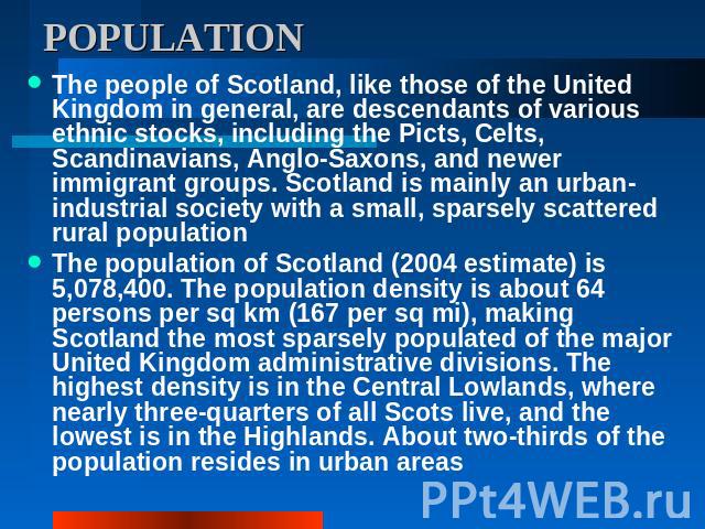 POPULATION The people of Scotland, like those of the United Kingdom in general, are descendants of various ethnic stocks, including the Picts, Celts, Scandinavians, Anglo-Saxons, and newer immigrant groups. Scotland is mainly an urban-industrial soc…