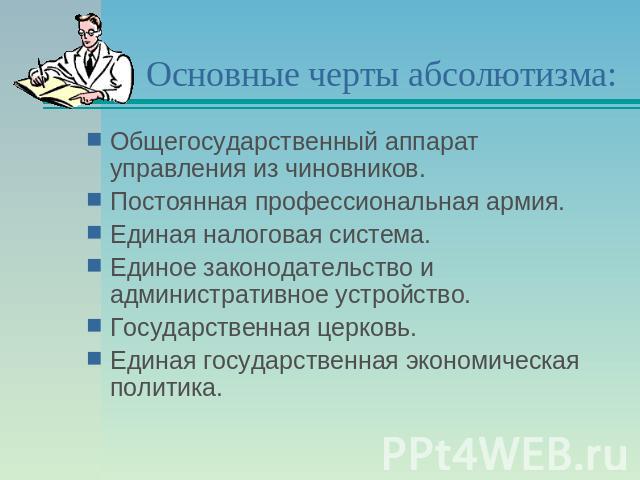 Основные черты абсолютизма: Общегосударственный аппарат управления из чиновников.Постоянная профессиональная армия.Единая налоговая система.Единое законодательство и административное устройство.Государственная церковь.Единая государственная экономич…