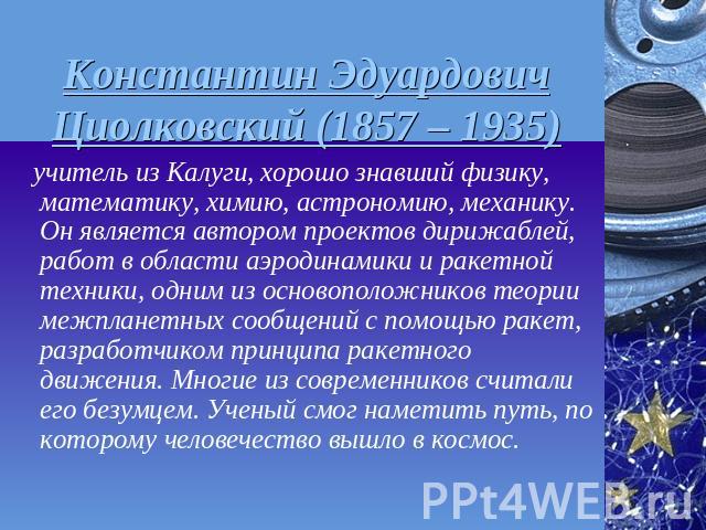 Константин Эдуардович Циолковский (1857 – 1935) учитель из Калуги, хорошо знавший физику, математику, химию, астрономию, механику. Он является автором проектов дирижаблей, работ в области аэродинамики и ракетной техники, одним из основоположников те…