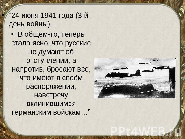 “24 июня 1941 года (3-й день войны)В общем-то, теперь стало ясно, что русские не думают об отступлении, а напротив, бросают все, что имеют в своём распоряжении, навстречу вклинившимся германским войскам…”