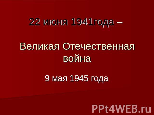 22 июня 1941года – Великая Отечественная война 9 мая 1945 года