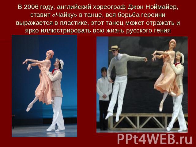 В 2006 году, английский хореограф Джон Ноймайер, ставит «Чайку» в танце, вся борьба героини выражается в пластике, этот танец может отражать и ярко иллюстрировать всю жизнь русского гения