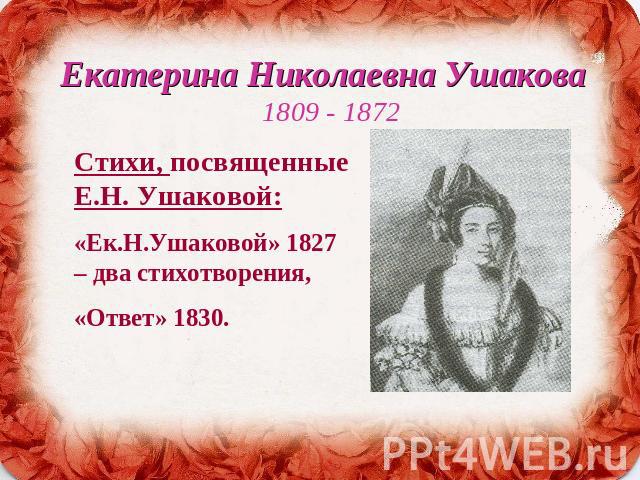 Екатерина Николаевна Ушакова 1809 - 1872 Стихи, посвященные Е.Н. Ушаковой:«Ек.Н.Ушаковой» 1827 – два стихотворения, «Ответ» 1830.