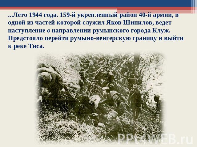 ...Лето 1944 года. 159-й укрепленный район 40-й армии, в одной из частей которой служил Яков Шипилов, ведет наступление в направлении румынского города Клуж. Предстояло перейти румыно-венгерскую границу и выйти к реке Тиса.