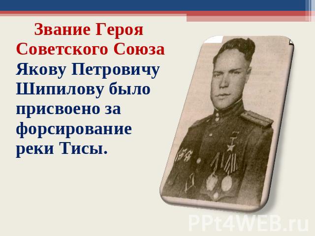 Звание Героя Советского Союза Якову Петровичу Шипилову было присвоено за форсирование реки Тисы.