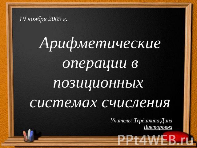 19 ноября 2009 г.Арифметические операции в позиционных системах счисленияУчитель: Терёшкина Дина Викторовна