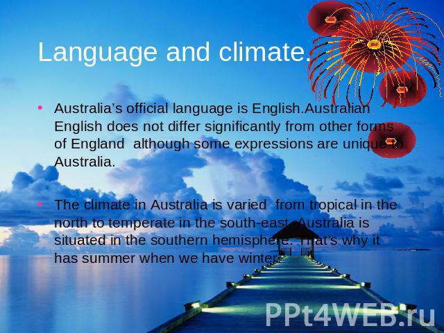 Language and climate. Australia’s official language is English.Australian English does not differ significantly from other forms of England although some expressions are unique to Australia.The climate in Australia is varied from tropical in the nor…