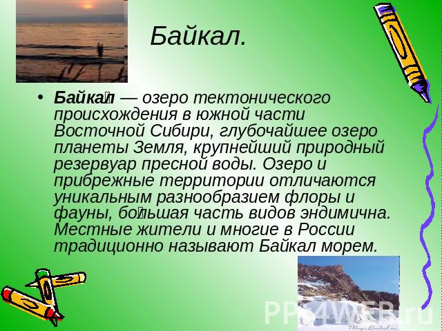 Байкал. Байкал — озеро тектонического происхождения в южной части Восточной Сибири, глубочайшее озеро планеты Земля, крупнейший природный резервуар пресной воды. Озеро и прибрежные территории отличаются уникальным разнообразием флоры и фауны, больша…