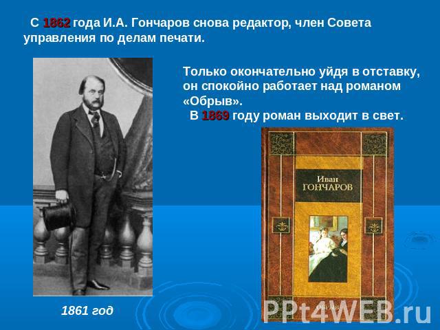 С 1862 года И.А. Гончаров снова редактор, член Совета управления по делам печати. Только окончательно уйдя в отставку, он спокойно работает над романом «Обрыв». В 1869 году роман выходит в свет.1861 год