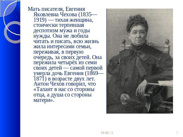 Мать писателя, Евгения Яковлевна Чехова (1835—1919) — тихая женщина, стоически терпевшая деспотизм мужа и годы нужды. Она не любила читать и писать, всю жизнь жила интересами семьи, переживая, в первую очередь, за своих детей. Она пережила четырёх и…