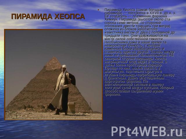 ПИРАМИДА ХЕОПСА Пирамида Хеопса (самая большая пирамида) — построена в XXVII в. до н. э. Её создатель — племянник фараона Хемиун. Пирамида (высотой около ста сорока семи метров, со стороной основания двести тридцать три метра) сложена из блоков золо…
