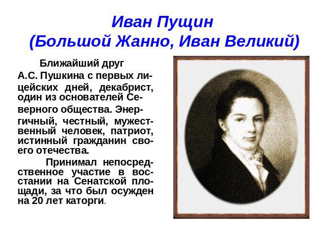 Иван Пущин (Большой Жанно, Иван Великий) Ближайший друг А.С. Пушкина с первых ли-цейских дней, декабрист, один из основателей Се-верного общества. Энер-гичный, честный, мужест-венный человек, патриот, истинный гражданин сво-его отечества. Принимал н…