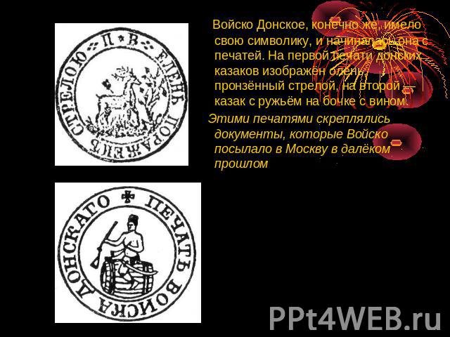 Войско Донское, конечно же, имело свою символику, и начиналась она с печатей. На первой печати донских казаков изображён олень, пронзённый стрелой, на второй — казак с ружьём на бочке с вином. Этими печатями скреплялись документы, которые Войско пос…