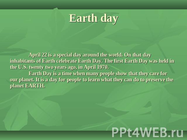 Earth day April 22 is a special day around the world. On that day inhabitants of Earth celebrate Earth Day. The first Earth Day was held in the U.S. twenty two years ago, in April 1970. Earth Day is a time when many people show that they care for ou…