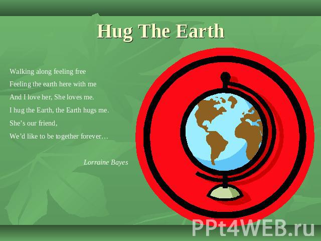 Hug The Earth Walking along feeling freeFeeling the earth here with meAnd I love her, She loves me.I hug the Earth, the Earth hugs me.She’s our friend,We’d like to be together forever…Lorraine Bayes