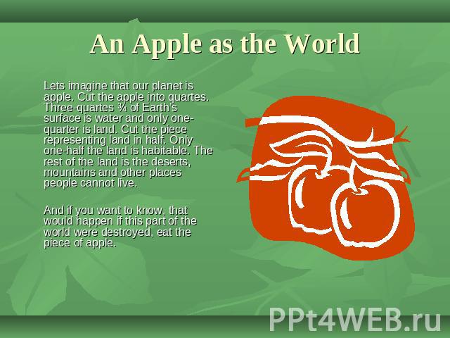 An Apple as the World Lets imagine that our planet is apple. Cut the apple into quartes. Three-quartes ¾ of Earth’s surface is water and only one-quarter is land. Cut the piece representing land in half. Only one-half the land is habitable. The rest…