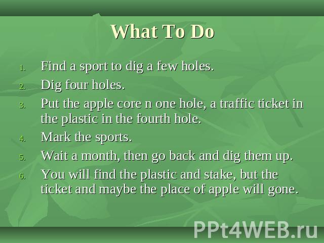 What To Do Find a sport to dig a few holes.Dig four holes.Put the apple core n one hole, a traffic ticket in the plastic in the fourth hole.Mark the sports.Wait a month, then go back and dig them up.You will find the plastic and stake, but the ticke…