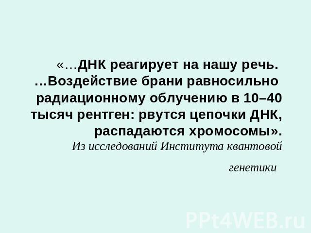 «…ДНК реагирует на нашу речь. …Воздействие брани равносильно радиационному облучению в 10–40 тысяч рентген: рвутся цепочки ДНК, распадаются хромосомы».Из исследований Института квантовой генетики