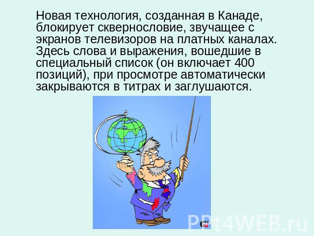 Новая технология, созданная в Канаде, блокирует сквернословие, звучащее с экранов телевизоров на платных каналах. Здесь слова и выражения, вошедшие в специальный список (он включает 400 позиций), при просмотре автоматически закрываются в титрах и за…