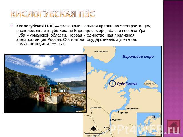 Кислогубская ПЭС Кислогубская ПЭС — экспериментальная приливная электростанция, расположенная в губе Кислая Баренцева моря, вблизи поселка Ура-Губа Мурманской области. Первая и единственная приливная электростанция России. Состоит на государственном…