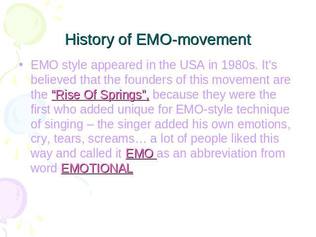 History of EMO-movement EMO style appeared in the USA in 1980s. It’s believed that the founders of this movement are the “Rise Of Springs”, because they were the first who added unique for EMO-style technique of singing – the singer added his own em…